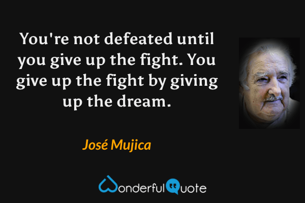 You're not defeated until you give up the fight. You give up the fight by giving up the dream. - José Mujica quote.