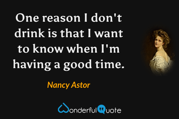 One reason I don't drink is that I want to know when I'm having a good time. - Nancy Astor quote.
