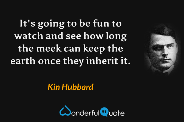 It's going to be fun to watch and see how long the meek can keep the earth once they inherit it. - Kin Hubbard quote.