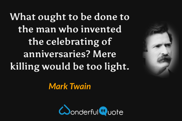 What ought to be done to the man who invented the celebrating of anniversaries? Mere killing would be too light. - Mark Twain quote.