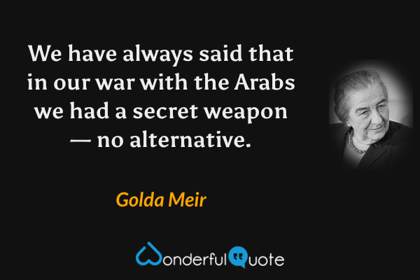 We have always said that in our war with the Arabs we had a secret weapon — no alternative. - Golda Meir quote.