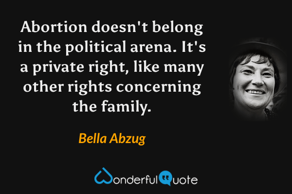 Abortion doesn't belong in the political arena. It's a private right, like many other rights concerning the family. - Bella Abzug quote.