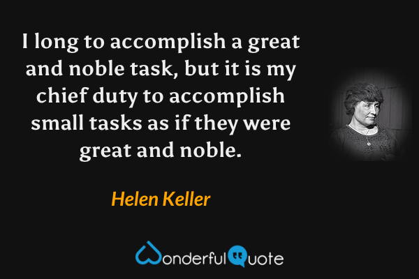 I long to accomplish a great and noble task, but it is my chief duty to accomplish small tasks as if they were great and noble. - Helen Keller quote.