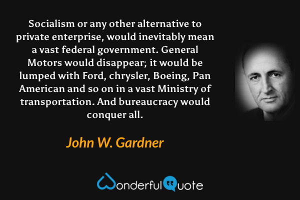 Socialism or any other alternative to private enterprise, would inevitably mean a vast federal government. General Motors would disappear; it would be lumped with Ford, chrysler, Boeing, Pan American and so on in a vast Ministry of transportation. And bureaucracy would conquer all. - John W. Gardner quote.