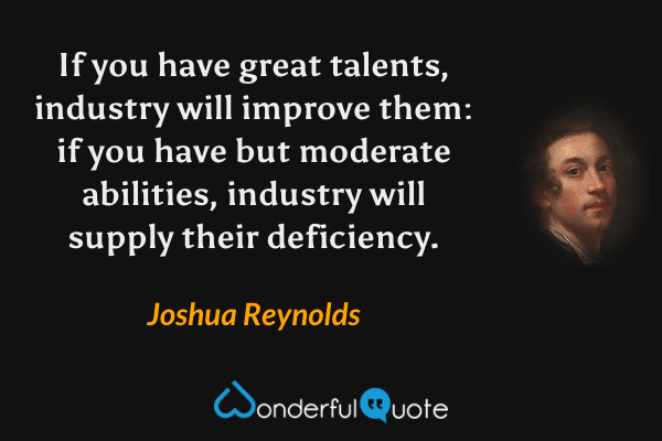 If you have great talents, industry will improve them: if you have but moderate abilities, industry will supply their deficiency. - Joshua Reynolds quote.