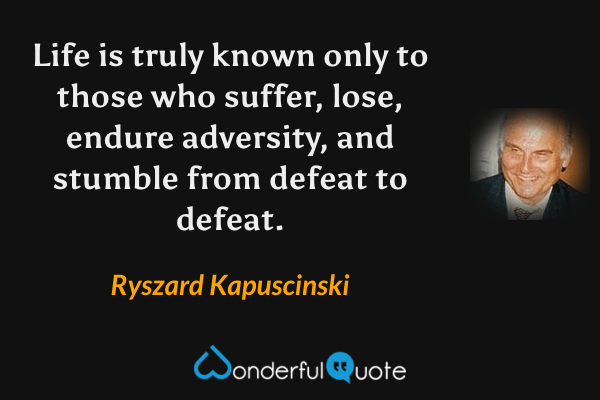 Life is truly known only to those who suffer, lose, endure adversity, and stumble from defeat to defeat. - Ryszard Kapuscinski quote.