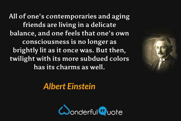 All of one's contemporaries and aging friends are living in a delicate balance, and one feels that one's own consciousness is no longer as brightly lit as it once was.  But then, twilight with its more subdued colors has its charms as well. - Albert Einstein quote.