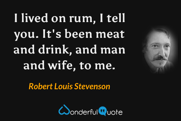 I lived on rum, I tell you.  It's been meat and drink, and man and wife, to me. - Robert Louis Stevenson quote.