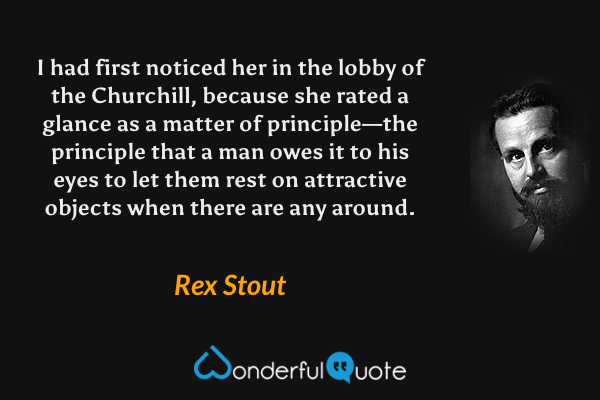 I had first noticed her in the lobby of the Churchill, because she rated a glance as a matter of principle—the principle that a man owes it to his eyes to let them rest on attractive objects when there are any around. - Rex Stout quote.
