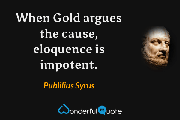 When Gold argues the cause, eloquence is impotent. - Publilius Syrus quote.