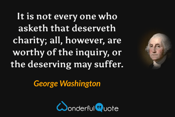 It is not every one who asketh that deserveth charity; all, however, are worthy of the inquiry, or the deserving may suffer. - George Washington quote.