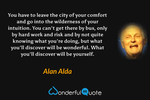 You have to leave the city of your comfort and go into the wilderness of your intuition.  You can't get there by bus, only by hard work and risk and by not quite knowing what you're doing, but what you'll discover will be wonderful. What you'll discover will be yourself. - Alan Alda quote.