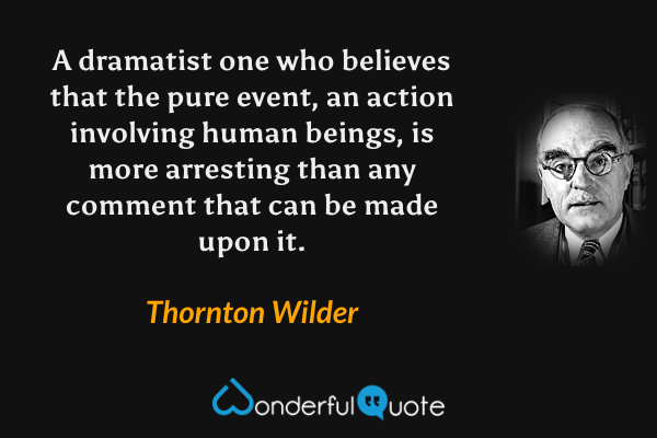 A dramatist one who believes that the pure event, an action involving human beings, is more arresting than any comment that can be made upon it. - Thornton Wilder quote.