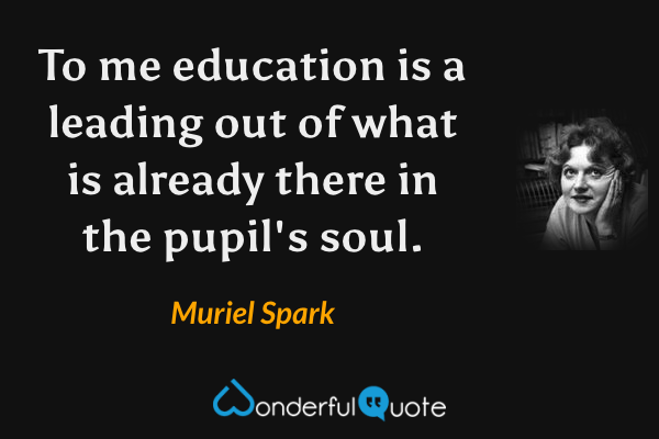 To me education is a leading out of what is already there in the pupil's soul. - Muriel Spark quote.