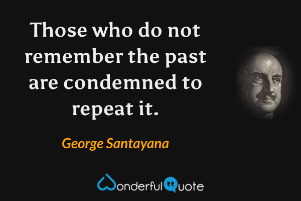 Those who do not remember the past are condemned to repeat it. - George Santayana quote.