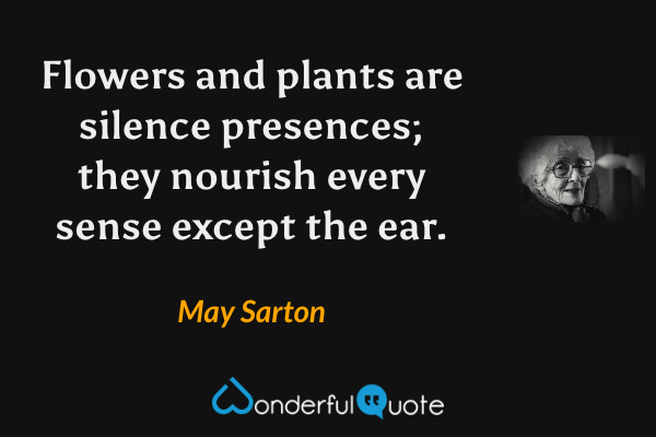 Flowers and plants are silence presences; they nourish every sense except the ear. - May Sarton quote.