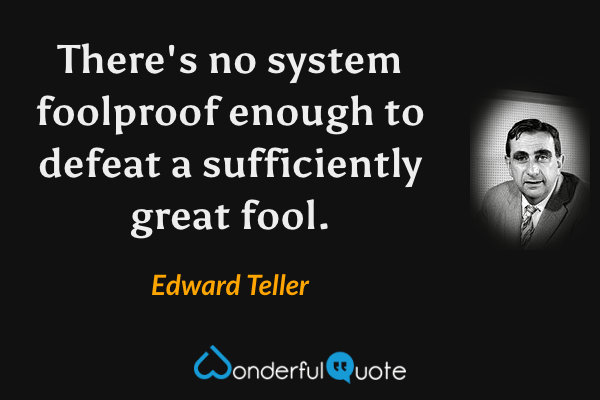 There's no system foolproof enough to defeat a sufficiently great fool. - Edward Teller quote.