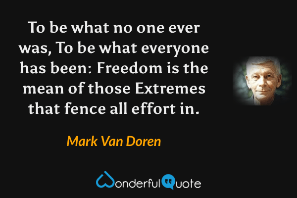 To be what no one ever was,
To be what everyone has been:
Freedom is the mean of those
Extremes that fence all effort in. - Mark Van Doren quote.