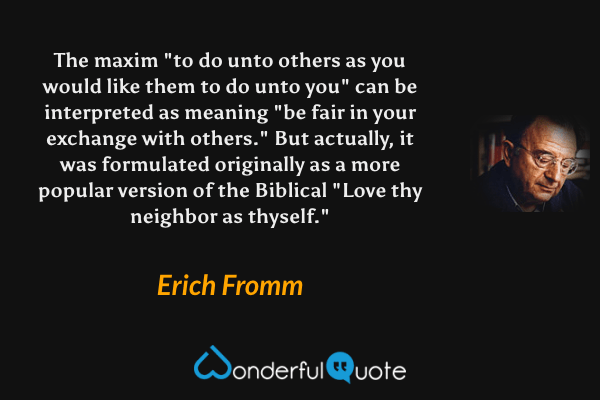The maxim "to do unto others as you would like them to do unto you" can be interpreted as meaning "be fair in your exchange with others."  But actually, it was formulated originally as a more popular version of the Biblical "Love thy neighbor as thyself." - Erich Fromm quote.