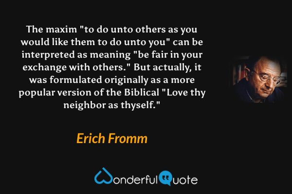The maxim "to do unto others as you would like them to do unto you" can be interpreted as meaning "be fair in your exchange with others." But actually, it was formulated originally as a more popular version of the Biblical "Love thy neighbor as thyself." - Erich Fromm quote.