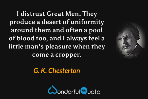 I distrust Great Men.  They produce a desert of uniformity around them and often a pool of blood too, and I always feel a little man's pleasure when they come a cropper. - G. K. Chesterton quote.