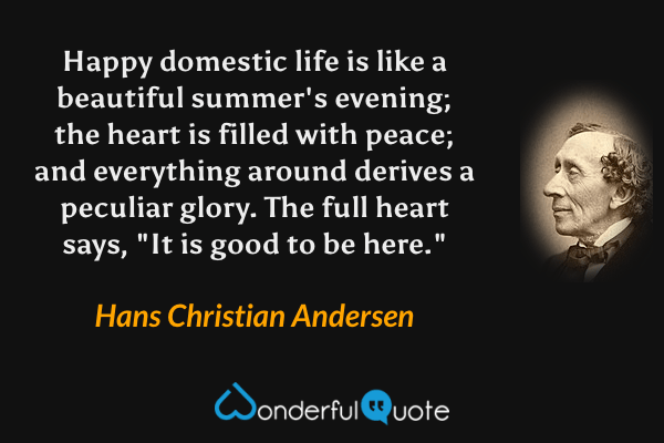 Happy domestic life is like a beautiful summer's evening; the heart is filled with peace; and everything around derives a peculiar glory.  The full heart says, "It is good to be here." - Hans Christian Andersen quote.