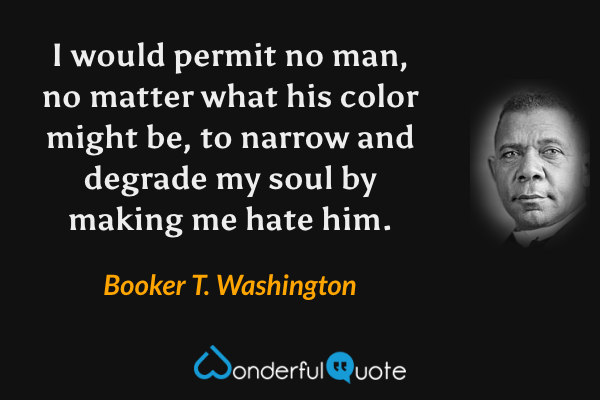 I would permit no man, no matter what his color might be, to narrow and degrade my soul by making me hate him. - Booker T. Washington quote.
