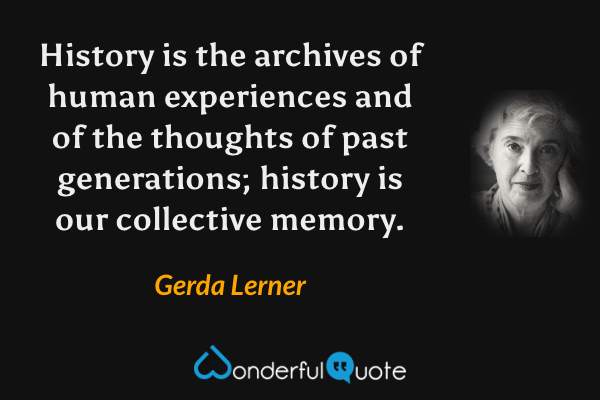 History is the archives of human experiences and of the thoughts of past generations; history is our collective memory. - Gerda Lerner quote.