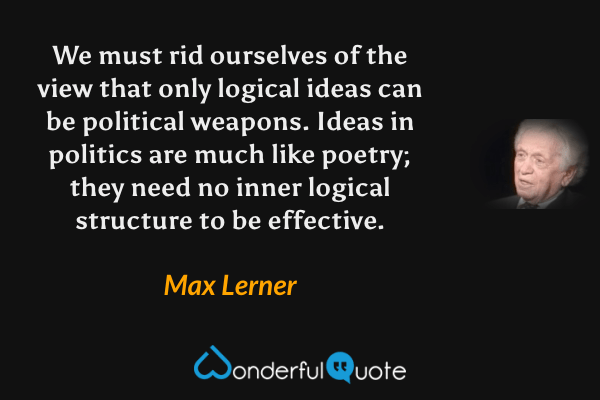 We must rid ourselves of the view that only logical ideas can be political weapons.  Ideas in politics are much like poetry; they need no inner logical structure to be effective. - Max Lerner quote.