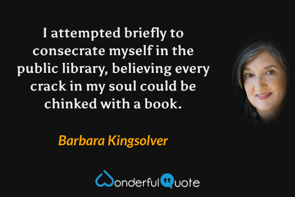 I attempted briefly to consecrate myself in the public library, believing every crack in my soul could be chinked with a book. - Barbara Kingsolver quote.