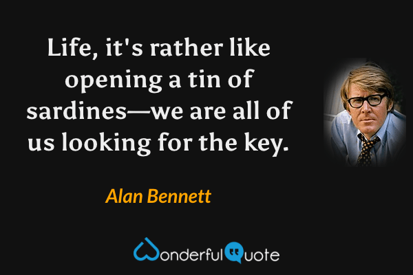 Life, it's rather like opening a tin of sardines—we are all of us looking for the key. - Alan Bennett quote.