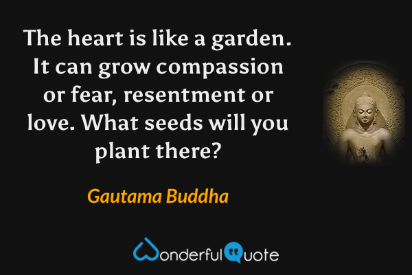 The heart is like a garden. It can grow compassion or fear, resentment or love. What seeds will you plant there? - Gautama Buddha quote.