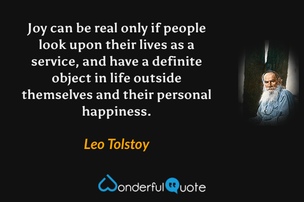 Joy can be real only if people look upon their lives as a service, and have a definite object in life outside themselves and their personal happiness. - Leo Tolstoy quote.