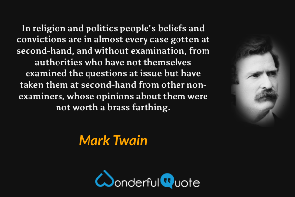 In religion and politics people's beliefs and convictions are in almost every case gotten at second-hand, and without examination, from authorities who have not themselves examined the questions at issue but have taken them at second-hand from other non-examiners, whose opinions about them were not worth a brass farthing. - Mark Twain quote.