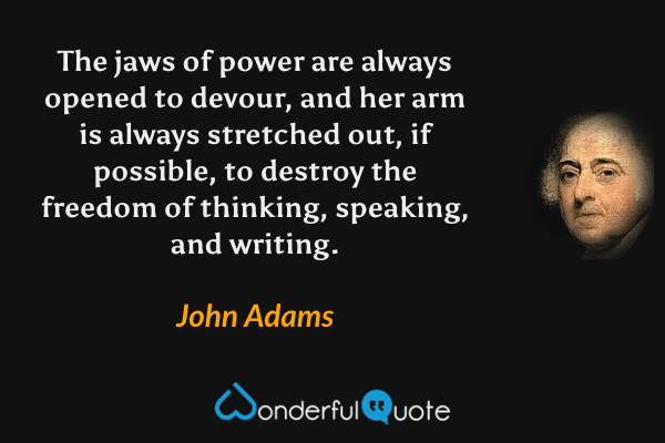 The jaws of power are always opened to devour, and her arm is always stretched out, if possible, to destroy the freedom of thinking, speaking, and writing. - John Adams quote.