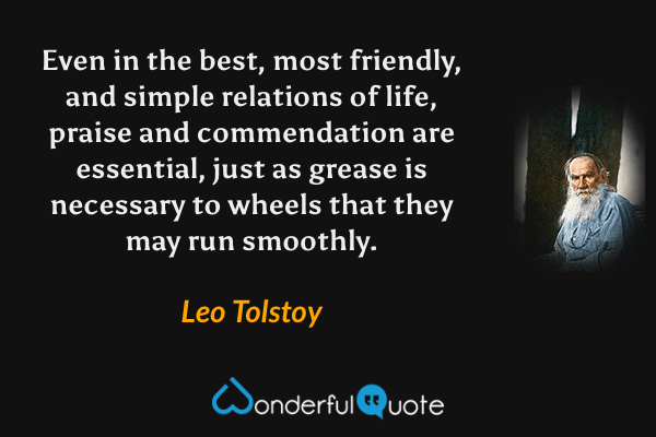Even in the best, most friendly, and simple relations of life, praise and commendation are essential, just as grease is necessary to wheels that they may run smoothly. - Leo Tolstoy quote.