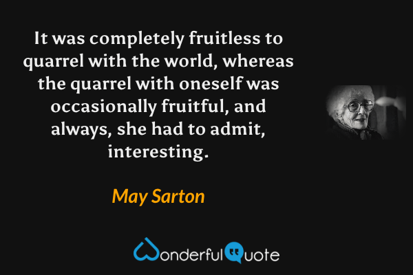 It was completely fruitless to quarrel with the world, whereas the quarrel with oneself was occasionally fruitful, and always, she had to admit, interesting. - May Sarton quote.
