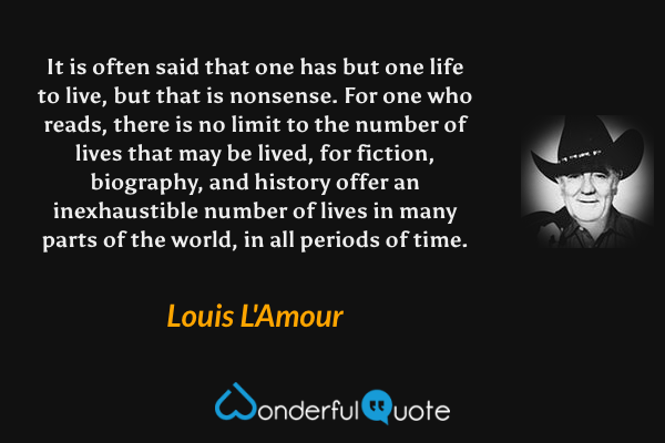 It is often said that one has but one life to live, but that is nonsense.  For one who reads, there is no limit to the number of lives that may be lived, for fiction, biography, and history offer an inexhaustible number of lives in many parts of the world, in all periods of time. - Louis L'Amour quote.