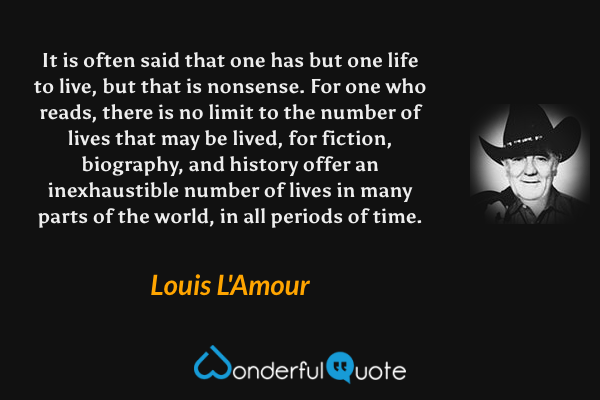 It is often said that one has but one life to live, but that is nonsense. For one who reads, there is no limit to the number of lives that may be lived, for fiction, biography, and history offer an inexhaustible number of lives in many parts of the world, in all periods of time. - Louis L'Amour quote.