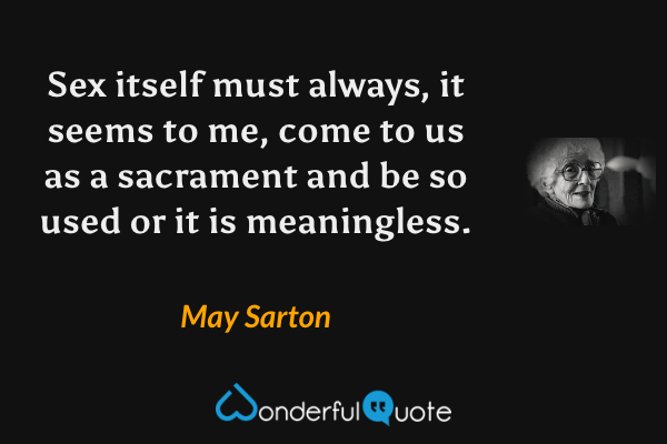 Sex itself must always, it seems to me, come to us as a sacrament and be so used or it is meaningless. - May Sarton quote.