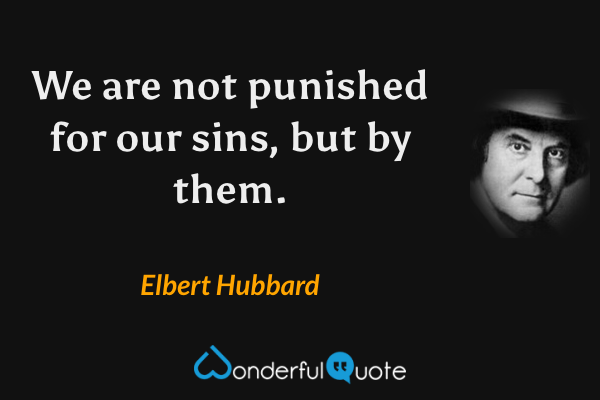 We are not punished for our sins, but by them. - Elbert Hubbard quote.