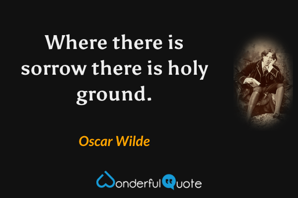Where there is sorrow there is holy ground. - Oscar Wilde quote.