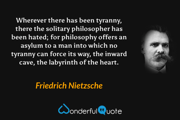 Wherever there has been tyranny, there the solitary philosopher has been hated; for philosophy offers an asylum to a man into which no tyranny can force its way, the inward cave, the labyrinth of the heart. - Friedrich Nietzsche quote.
