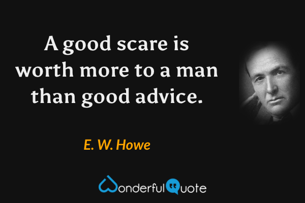 A good scare is worth more to a man than good advice. - E. W. Howe quote.