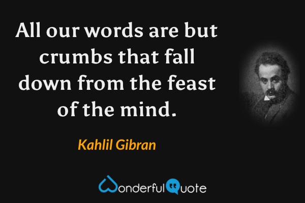 All our words are but crumbs that fall down from the feast of the mind. - Kahlil Gibran quote.