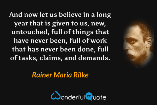 And now let us believe in a long year that is given to us, new, untouched, full of things that have never been, full of work that has never been done, full of tasks, claims, and demands. - Rainer Maria Rilke quote.