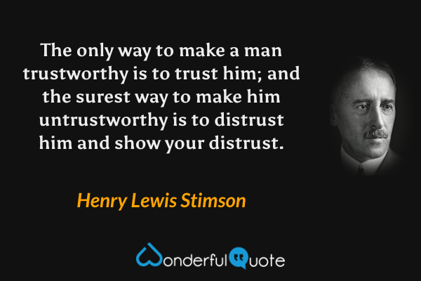The only way to make a man trustworthy is to trust him; and the surest way to make him untrustworthy is to distrust him and show your distrust. - Henry Lewis Stimson quote.