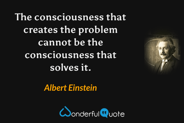 The consciousness that creates the problem cannot be the consciousness that solves it. - Albert Einstein quote.