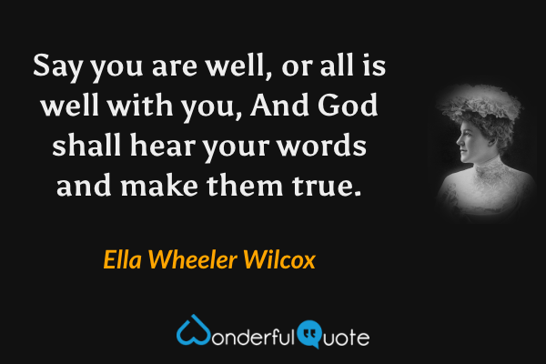 Say you are well, or all is well with you,
And God shall hear your words and make them true. - Ella Wheeler Wilcox quote.
