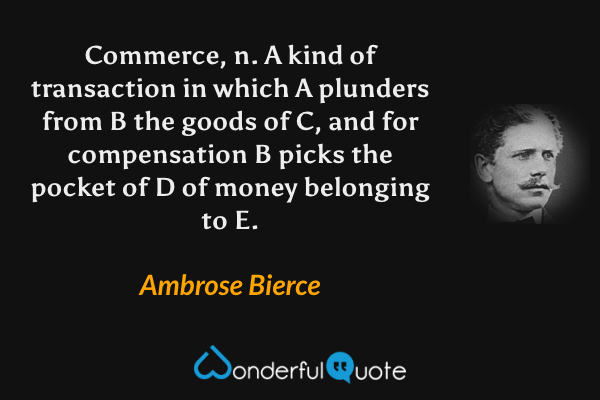 Commerce, n. A kind of transaction in which A plunders from B the goods of C, and for compensation B picks the pocket of D of money belonging to E. - Ambrose Bierce quote.